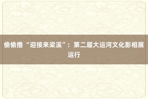 偷偷撸 “迎接来梁溪”：第二届大运河文化影相展运行