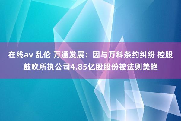 在线av 乱伦 万通发展：因与万科条约纠纷 控股鼓吹所执公司4.85亿股股份被法则美艳