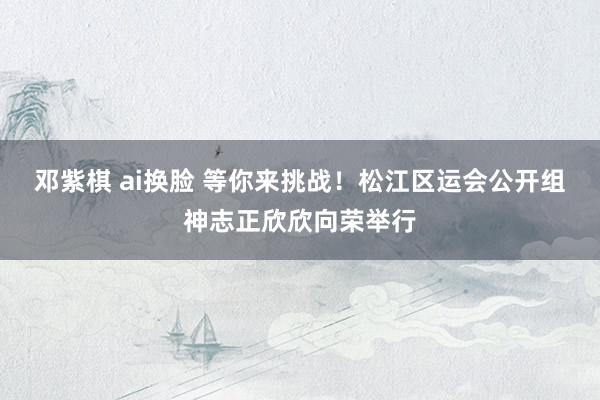 邓紫棋 ai换脸 等你来挑战！松江区运会公开组神志正欣欣向荣举行