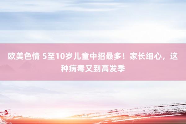 欧美色情 5至10岁儿童中招最多！家长细心，这种病毒又到高发季