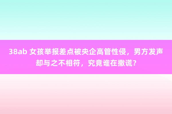 38ab 女孩举报差点被央企高管性侵，男方发声却与之不相符，究竟谁在撒谎？
