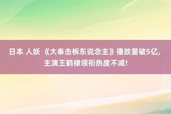 日本 人妖 《大奉击柝东说念主》播放量破5亿， 主演王鹤棣领衔热度不减!
