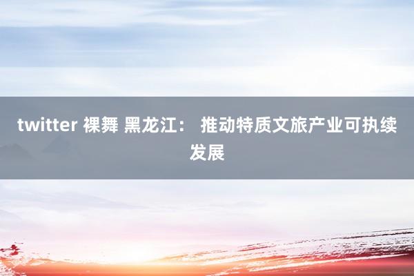 twitter 裸舞 黑龙江： 推动特质文旅产业可执续发展