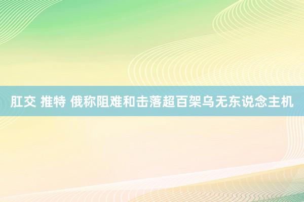 肛交 推特 俄称阻难和击落超百架乌无东说念主机
