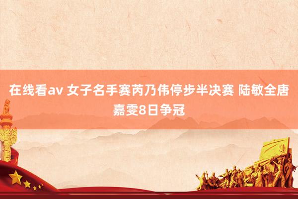 在线看av 女子名手赛芮乃伟停步半决赛 陆敏全唐嘉雯8日争冠