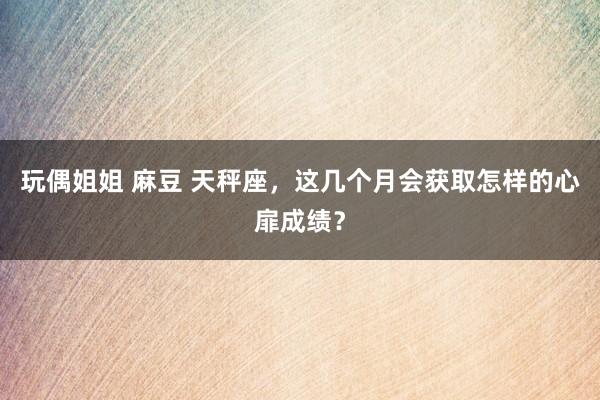 玩偶姐姐 麻豆 天秤座，这几个月会获取怎样的心扉成绩？