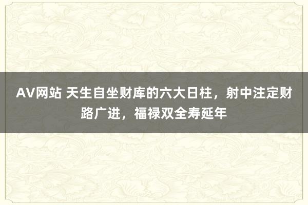 AV网站 天生自坐财库的六大日柱，射中注定财路广进，福禄双全寿延年
