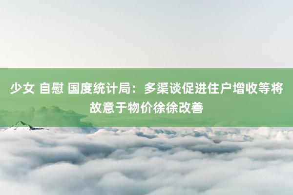 少女 自慰 国度统计局：多渠谈促进住户增收等将故意于物价徐徐改善