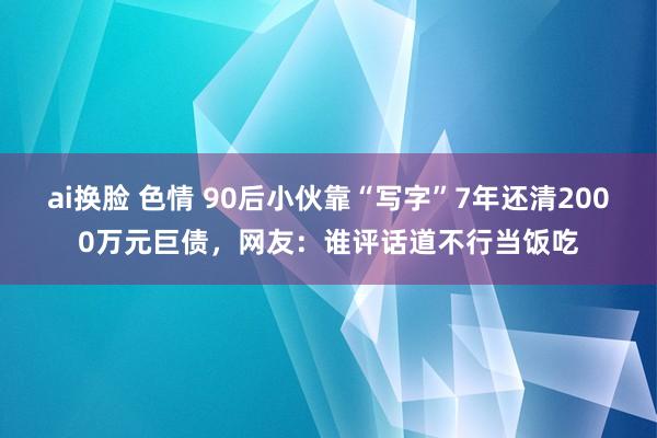 ai换脸 色情 90后小伙靠“写字”7年还清2000万元巨债，网友：谁评话道不行当饭吃