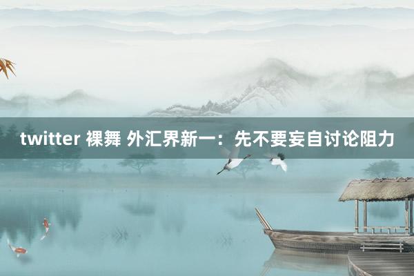 twitter 裸舞 外汇界新一：先不要妄自讨论阻力