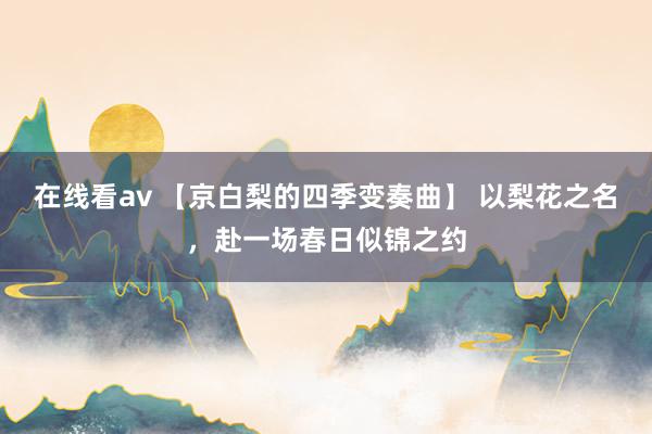 在线看av 【京白梨的四季变奏曲】 以梨花之名，赴一场春日似锦之约