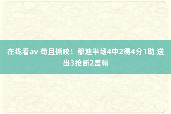 在线看av 苟且撕咬！穆迪半场4中2得4分1助 送出3抢断2盖帽