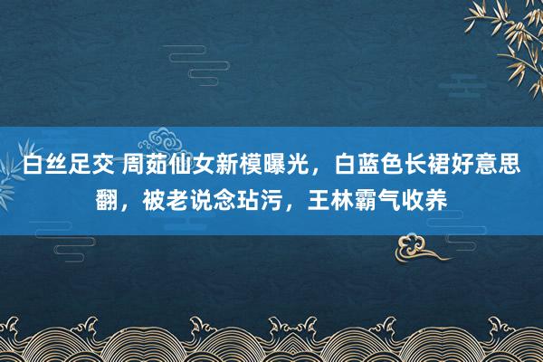 白丝足交 周茹仙女新模曝光，白蓝色长裙好意思翻，被老说念玷污，王林霸气收养