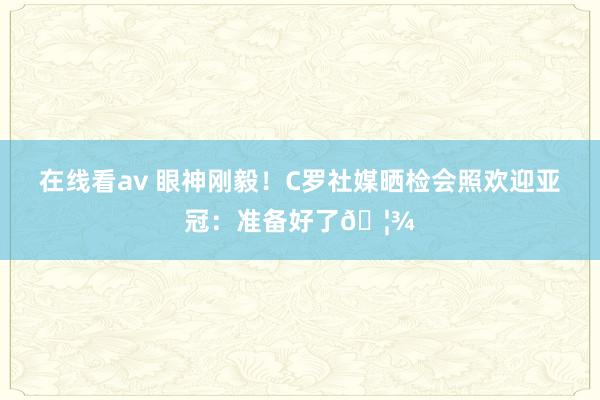 在线看av 眼神刚毅！C罗社媒晒检会照欢迎亚冠：准备好了🦾