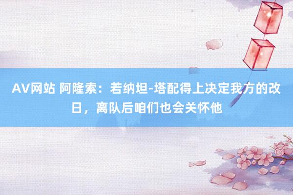 AV网站 阿隆索：若纳坦-塔配得上决定我方的改日，离队后咱们也会关怀他