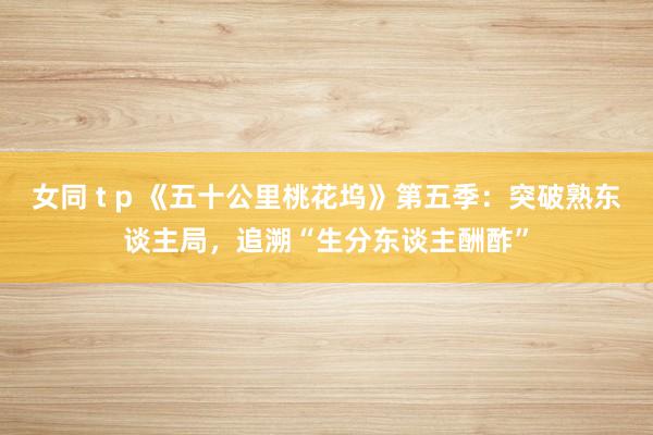 女同 t p 《五十公里桃花坞》第五季：突破熟东谈主局，追溯“生分东谈主酬酢”