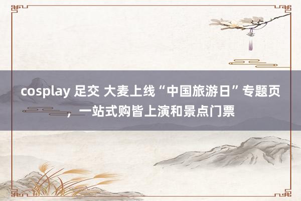 cosplay 足交 大麦上线“中国旅游日”专题页，一站式购皆上演和景点门票