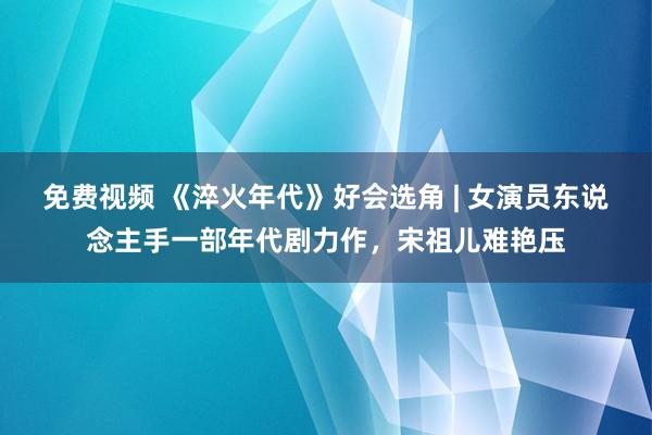 免费视频 《淬火年代》好会选角 | 女演员东说念主手一部年代剧力作，宋祖儿难艳压